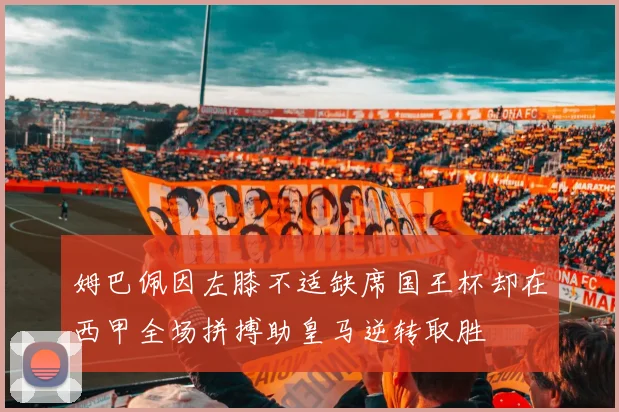 姆巴佩因左膝不适缺席国王杯却在西甲全场拼搏助皇马逆转取胜