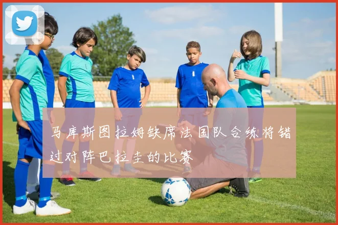 马库斯图拉姆缺席法国队合练将错过对阵巴拉圭的比赛