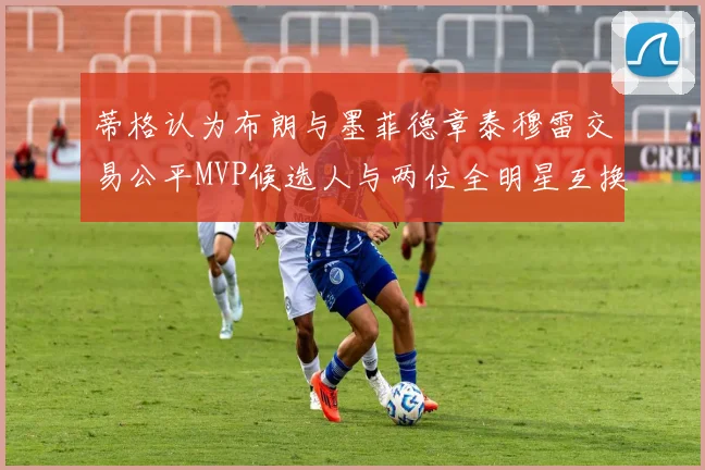 蒂格认为布朗与墨菲德章泰穆雷交易公平MVP候选人与两位全明星互换合理性分析