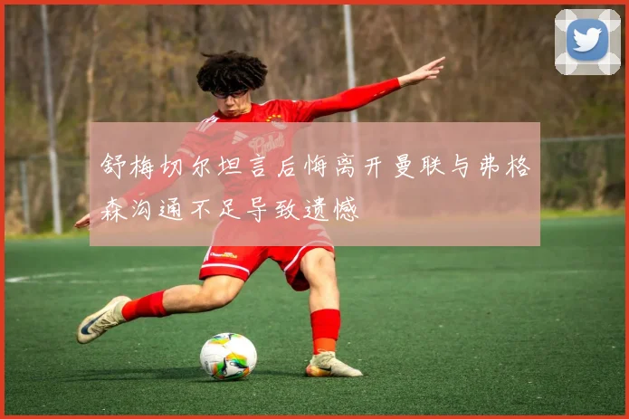 舒梅切尔坦言后悔离开曼联与弗格森沟通不足导致遗憾