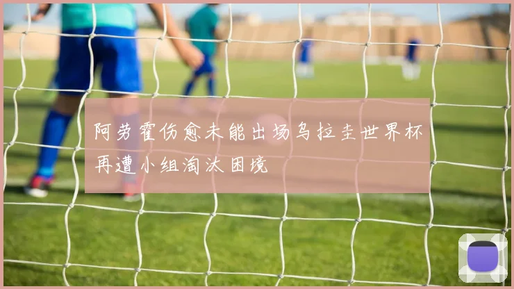 阿劳霍伤愈未能出场乌拉圭世界杯再遭小组淘汰困境
