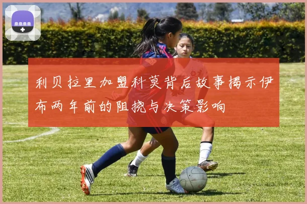 利贝拉里加盟科莫背后故事揭示伊布两年前的阻挠与决策影响
