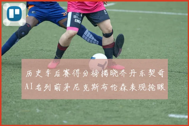 历史季后赛得分榜揭晓乔丹东契奇AI名列前茅尼克斯布伦森表现抢眼