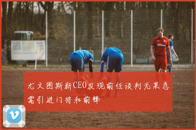 尤文图斯新CEO发现前任谈判无果急需引进门将和前锋