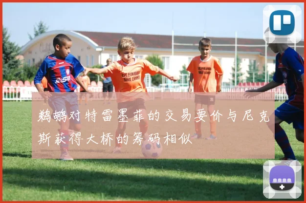 鹈鹕对特雷墨菲的交易要价与尼克斯获得大桥的筹码相似
