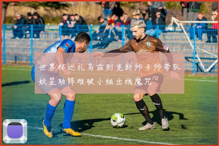 世界杯巡礼乌兹别克新帅卡帅带队妖星助阵难破小组出线魔咒