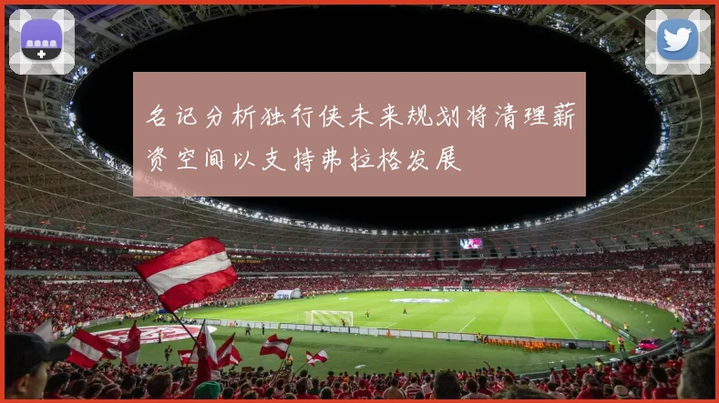 名记分析独行侠未来规划将清理薪资空间以支持弗拉格发展