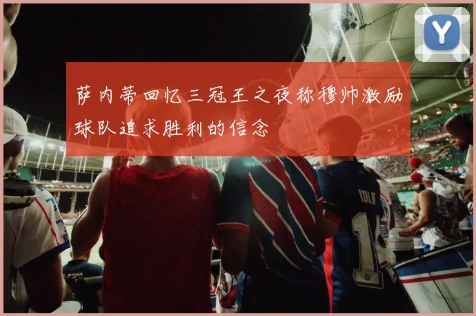 萨内蒂回忆三冠王之夜称穆帅激励球队追求胜利的信念