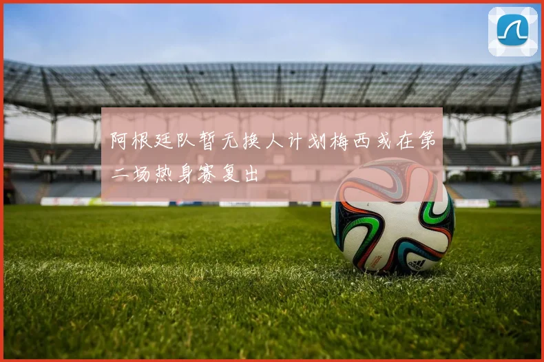 阿根廷队暂无换人计划梅西或在第二场热身赛复出