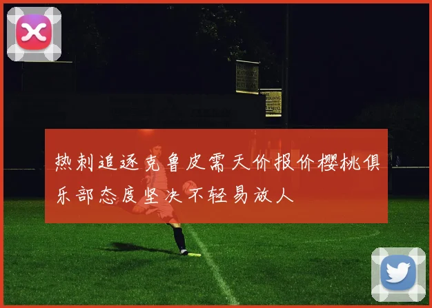热刺追逐克鲁皮需天价报价樱桃俱乐部态度坚决不轻易放人