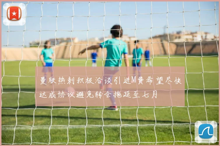 曼联热刺积极洽谈引进M费希望尽快达成协议避免转会拖延至七月