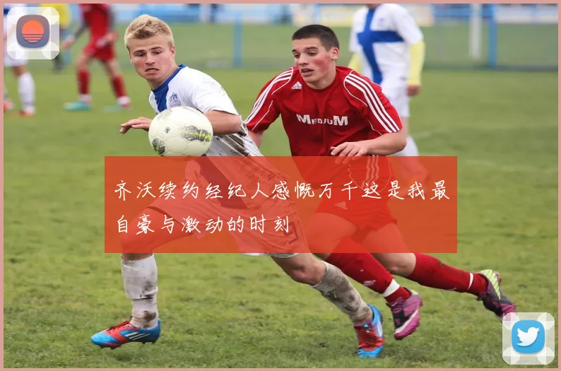 齐沃续约经纪人感慨万千这是我最自豪与激动的时刻