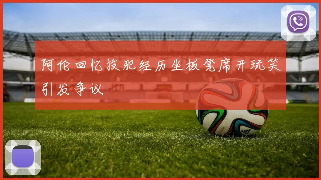 阿伦回忆技犯经历坐板凳席开玩笑引发争议