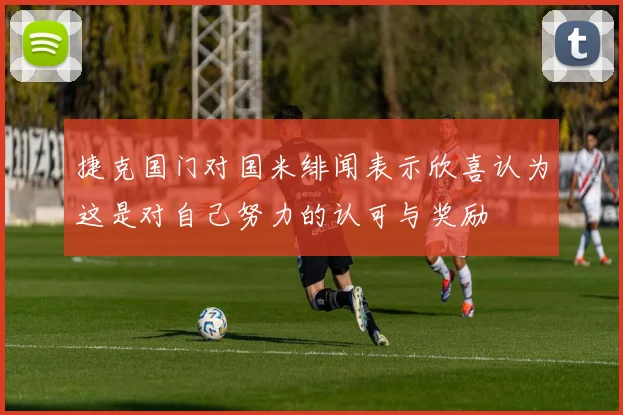捷克国门对国米绯闻表示欣喜认为这是对自己努力的认可与奖励