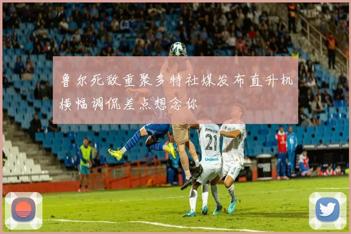 鲁尔死敌重聚多特社媒发布直升机横幅调侃差点想念你