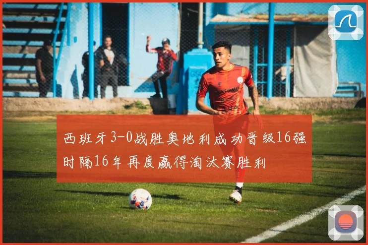 西班牙3-0战胜奥地利成功晋级16强时隔16年再度赢得淘汰赛胜利
