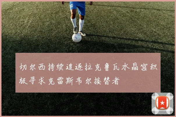 切尔西持续追逐拉克鲁瓦水晶宫积极寻求克雷斯韦尔接替者