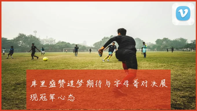 库里盛赞追梦期待与字母哥对决展现冠军心态