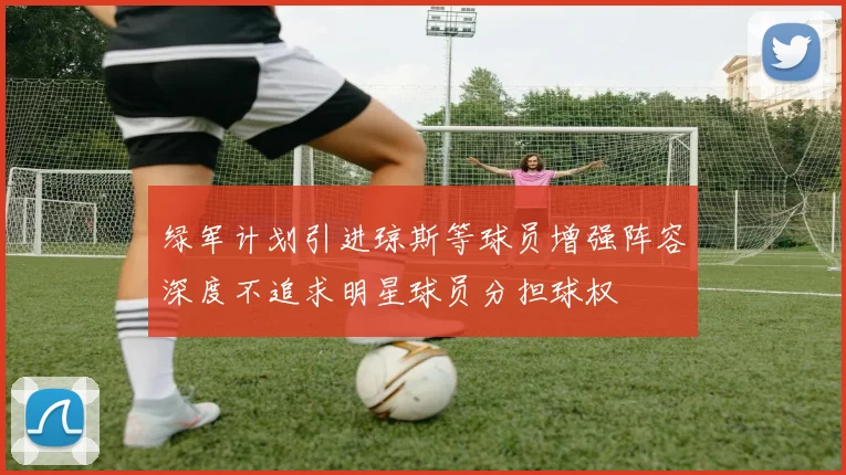 绿军计划引进琼斯等球员增强阵容深度不追求明星球员分担球权