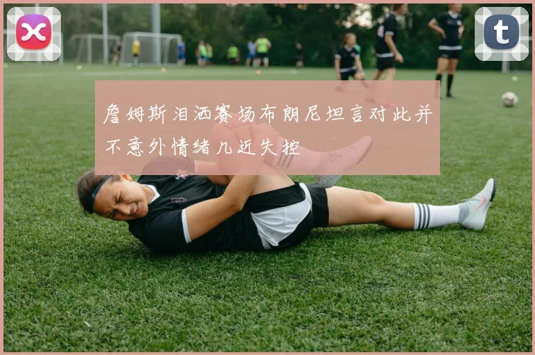 詹姆斯泪洒赛场布朗尼坦言对此并不意外情绪几近失控