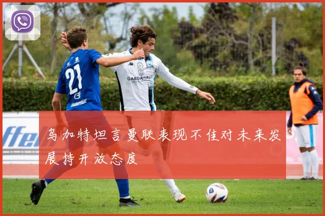 乌加特坦言曼联表现不佳对未来发展持开放态度