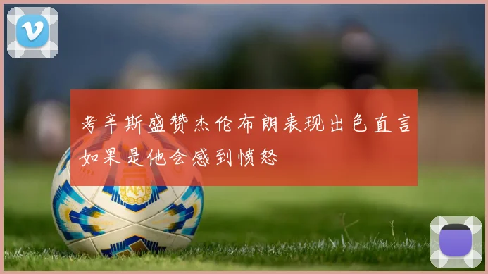 考辛斯盛赞杰伦布朗表现出色直言如果是他会感到愤怒