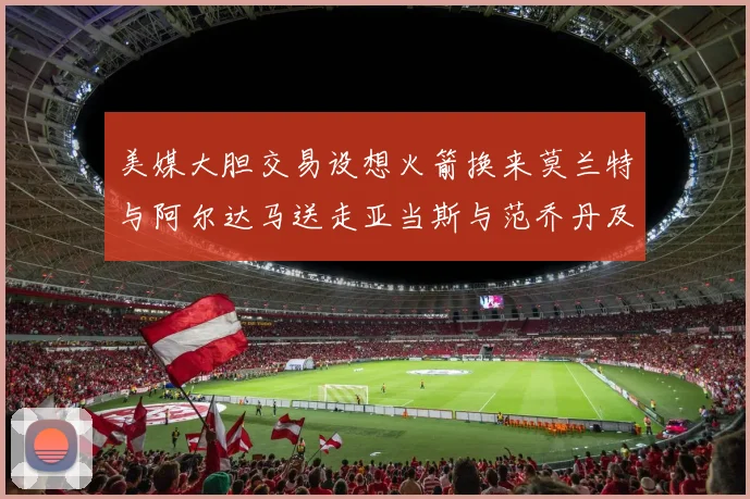 美媒大胆交易设想火箭换来莫兰特与阿尔达马送走亚当斯与范乔丹及两个选秀权