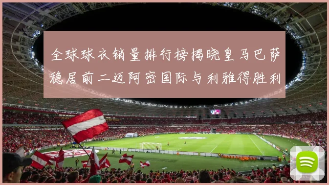 全球球衣销量排行榜揭晓皇马巴萨稳居前二迈阿密国际与利雅得胜利表现抢眼