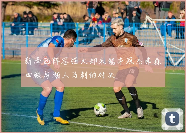 新泽西阵容强大却未能夺冠杰弗森回顾与湖人马刺的对决