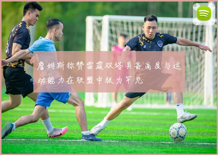 詹姆斯称赞雷霆双塔具备高度与运动能力在联盟中极为罕见
