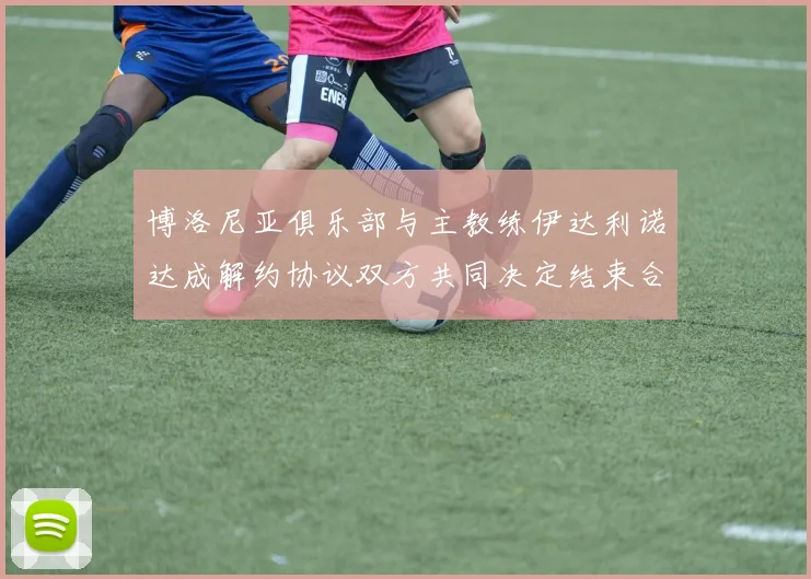 博洛尼亚俱乐部与主教练伊达利诺达成解约协议双方共同决定结束合作关系