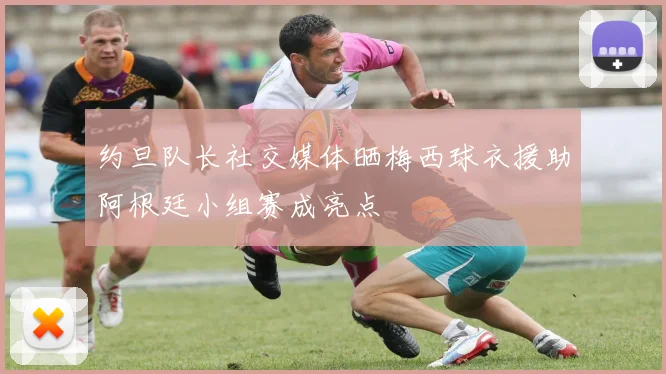 约旦队长社交媒体晒梅西球衣援助阿根廷小组赛成亮点
