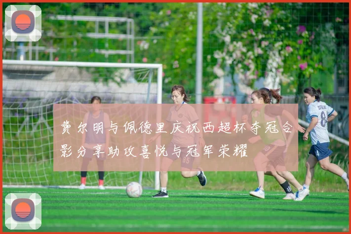 费尔明与佩德里庆祝西超杯夺冠合影分享助攻喜悦与冠军荣耀